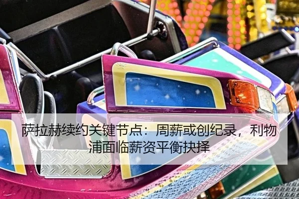 萨拉赫续约关键节点：周薪或创纪录，利物浦面临薪资平衡抉择