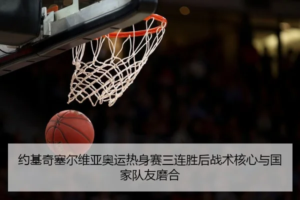 约基奇塞尔维亚奥运热身赛三连胜后战术核心与国家队友磨合